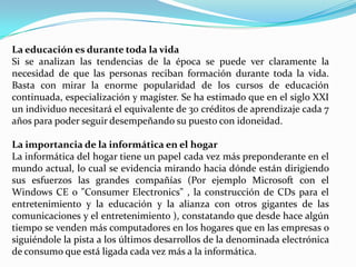 La educación es durante toda la vida Si se analizan las tendencias de la época se puede ver claramente la necesidad de que las personas reciban formación durante toda la vida. Basta con mirar la enorme popularidad de los cursos de educación continuada, especialización y magíster. Se ha estimado que en el siglo XXI un individuo necesitará el equivalente de 30 créditos de aprendizaje cada 7 años para poder seguir desempeñando su puesto con idoneidad. La importancia de la informática en el hogar La informática del hogar tiene un papel cada vez más preponderante en el mundo actual, lo cual se evidencia mirando hacia dónde están dirigiendo sus esfuerzos las grandes compañías (Por ejemplo Microsoft con el Windows CE o "ConsumerElectronics" , la construcción de CDs para el entretenimiento y la educación y la alianza con otros gigantes de las comunicaciones y el entretenimiento ), constatando que desde hace algún tiempo se venden más computadores en los hogares que en las empresas o siguiéndole la pista a los últimos desarrollos de la denominada electrónica de consumo que está ligada cada vez más a la informática.