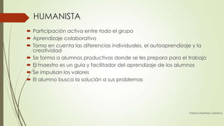 HUMANISTA
 Participación activa entre todo el grupo
 Aprendizaje colaborativo
 Toma en cuenta las diferencias individuales, el autoaprendizaje y la
  creatividad
 Se forma a alumnos productivos donde se les prepara para el trabajo
 El maestro es un guía y facilitador del aprendizaje de los alumnos
 Se impulsan los valores
 El alumno busca la solución a sus problemas




                                                               Patricia Martínez Cebreros
 