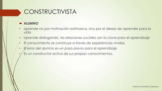 CONSTRUCTIVISTA
 ALUMNO
• aprende no por motivación extrínseca, sino por el deseo de aprender para la
  vida
• aprende dialogando, las relaciones sociales son la clave para el aprendizaje
• El conocimiento se construye a través de experiencias vividas.
• El error del alumno es un paso previo para el aprendizaje
• Es un constructor activo de sus propios conocimientos.




                                                                   Patricia Martínez Cebreros
 