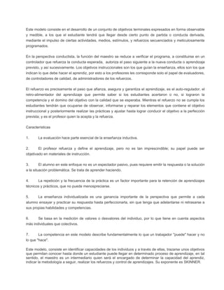 Este modelo consiste en el desarrollo de un conjunto de objetivos terminales expresados en forma observable
y medible, a los que el estudiante tendrá que llegar desde cierto punto de partida o conducta derivada,
mediante el impulso de ciertas actividades, medios, estímulos, y refuerzos secuenciados y meticulosamente
programados.
En la perspectiva conductista, la función del maestro se reduce a verificar el programa, a constituirse en un
controlador que refuerza la conducta esperada, autoriza el paso siguiente a la nueva conducta o aprendizaje
previsto, y así sucesivamente. Los objetivos instruccionales son los que guían la enseñanza, ellos son los que
indican lo que debe hacer el aprendiz, por esto a los profesores les corresponde solo el papel de evaluadores,
de controladores de calidad, de administradores de los refuerzos.
El refuerzo es precisamente el paso que afianza, asegura y garantiza el aprendizaje, es el auto-regulador, el
retro-alimentador del aprendizaje que permite saber si los estudiantes acertaron o no, si lograron la
competencia y el domino del objetivo con la calidad que se esperaba. Mientras el refuerzo no se cumpla los
estudiantes tendrán que ocuparse de observar, informarse y reparar los elementos que contiene el objetivo
instruccional y posteriormente realizar las prácticas y ajustar hasta lograr conducir el objetivo a la perfección
prevista; y es el profesor quien la acepta y la refuerza.
Características
1. La evaluación hace parte esencial de la enseñanza inductiva.
2. El profesor refuerza y define el aprendizaje, pero no es tan imprescindible; su papel puede ser
objetivado en materiales de instrucción.
3. El alumno en este enfoque no es un espectador pasivo, pues requiere emitir la respuesta o la solución
a la situación problemática. Se trata de aprender haciendo.
4. La repetición y la frecuencia de la práctica es un factor importante para la retención de aprendizajes
técnicos y prácticos, que no puede menospreciarse.
5. La enseñanza individualizada es una ganancia importante de la perspectiva que permite a cada
alumno ensayar y practicar su respuesta hasta perfeccionarla, sin que tenga que adelantarse ni retrasarse a
sus propias habilidades y competencias.
6. Se basa en la medición de valores o desvalores del individuo, por lo que tiene en cuenta aspectos
más individuales que colectivos.
7. La competencia en este modelo describe fundamentalmente lo que un trabajador "puede" hacer y no
lo que "hace".
Este modelo, consiste en identificar capacidades de los individuos y a través de ellas, trazarse unos objetivos
que permitan conocer hasta donde un estudiante puede llegar en determinado proceso de aprendizaje, en tal
sentido, el maestro es un intermediario quien será el encargado de determinar la capacidad del aprendiz,
indicar la metodología a seguir, realizar los refuerzos y control de aprendizajes. Su exponente es SKINNER.
 