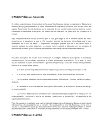 El Modelo Pedagógico Progresista
El modelo progresista está fundamentado en las ideas filosóficas que plantea el pragmatismo. Básicamente
las ideas pedagógicas progresistas se hacen evidentes en las propuestas educativas de la escuela nueva. Un
aspecto fundamental de esta tendencia es la propuesta de una transformación total del sistema escolar,
convirtiendo al estudiante en el centro del sistema escolar alrededor de quien giran los procesos de la
escuela.
Bajo esta perspectiva la escuela es creada para la vida, para llegar a ser el ambiente natural del niño y
convertirse en el espacio en el cual el niño vivencia y aprende los elementos primordiales para el buen
desempeño en su vida de adulto. El progresismo pedagógico propone que con la educación social, la
sociedad asegura su propio desarrollo. La escuela nueva equiparó la educación con los procesos de
desarrollo del individuo, y el concepto de crecimiento ha sido una de sus más importantes metáforas.
De Zubiría conceptúa, “La escuela nueva rompe con el paradigma tradicional que explicaba el aprendizaje
como el proceso de impresiones que desde el exterior se incrustan en el alumno. En su lugar, la nueva
escuela defenderá la acción como condición y garantía del aprendizaje. Este autor sintetiza cinco postulados
básicos de la escuela activa, a saber:
¬ El fin de la escuela no puede estar limitado al aprendizaje: la escuela debe preparar para la vida.
¬ Si la escuela debe preparar para la vida, la naturaleza y la vida misma deben ser estudiadas.
¬ Los contenidos educativos deben organizarse partiendo de lo simple y concreto hacia lo complejo y
abstracto.
¬ Al considerar al niño como artesano de su propio conocimiento, el activismo da primacía al sujeto y a
su experimentación.
¬ Los recursos didácticos serán entendidos como útiles de la infancia que al permitir la manipulación y la
experimentación, contribuirán a educar los sentidos, garantizando el aprendizaje y el desarrollo de las
capacidades intelectuales.
Para el progresismo pedagógico cada experiencia social es esencialmente educativa. Dewey consideró que la
vida social es a la educación lo que la nutrición y la reproducción es a la vida fisiológica, por lo tanto la
escuela es una institución social que debe concentrarse en los más efectivos medios para ofrecer al niño los
recursos necesarios para cultivar la herencia cultural y desarrollar sus facultades para lograr fines sociales.
El Modelo Pedagógico Cognitivo
 