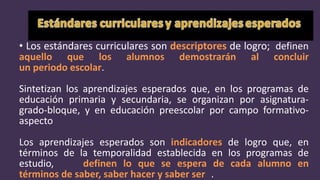 • Los estándares curriculares son descriptores de logro; definen
aquello que los alumnos demostrarán al concluir
un periodo escolar.
Sintetizan los aprendizajes esperados que, en los programas de
educación primaria y secundaria, se organizan por asignatura-
grado-bloque, y en educación preescolar por campo formativo-
aspecto
Los aprendizajes esperados son indicadores de logro que, en
términos de la temporalidad establecida en los programas de
estudio, definen lo que se espera de cada alumno en
términos de saber, saber hacer y saber ser .
 