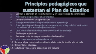 1. Centrar la atención en los estudiantes y en sus procesos de aprendizaje
2. Planificar para potenciar el aprendizaje
3. Generar ambientes de aprendizajes
4. Trabajar en colaboración para construir el aprendizaje
5. Poner énfasis en el desarrollo de competencias, el logro de los estándares
curriculares y los aprendizajes esperados
6. Usar materiales educativos para favorecer el aprendizaje
7. Evaluar para aprender
8. Favorecer la inclusión para atender a la diversidad
9. Incorporar temas de relevancia social
10. Renovar el pacto entre el estudiante, el docente, la familia y la escuela
11. Reorientar el liderazgo
12. La tutoría y la asesoría académica a la escuela
 
