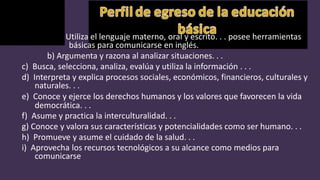 a) Utiliza el lenguaje materno, oral y escrito. . . posee herramientas
básicas para comunicarse en inglés.
b) Argumenta y razona al analizar situaciones. . .
c) Busca, selecciona, analiza, evalúa y utiliza la información . . .
d) Interpreta y explica procesos sociales, económicos, financieros, culturales y
naturales. . .
e) Conoce y ejerce los derechos humanos y los valores que favorecen la vida
democrática. . .
f) Asume y practica la interculturalidad. . .
g) Conoce y valora sus características y potencialidades como ser humano. . .
h) Promueve y asume el cuidado de la salud. . .
i) Aprovecha los recursos tecnológicos a su alcance como medios para
comunicarse
 
