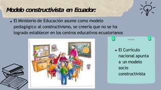 Modelo constructivista en Ecuador:
El Ministerio de Educación asume como modelo
pedagógico al constructivismo, se creería ...