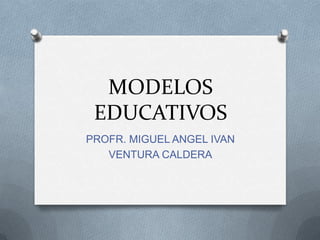 MODELOS
 EDUCATIVOS
PROFR. MIGUEL ANGEL IVAN
   VENTURA CALDERA
 