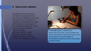 Modalidad educativa que
consiste en proporcionar al
alumno los materiales y recursos
necesarios para estudiar un
programa establecido sin asistir
diariamente a la escuela; el
aprendizaje se realiza en casa,
para lo cual se emplean
diversos medios:
correspondencia, radio,
televisión, grabaciones
magnetofónicas, asesoría
individual o de grupo y otros.
2. Educación abierta
Es aquella que su operación
prescinde del aula y de la presencia
de los profesores, fincando el proceso
de enseñanza-aprendizaje en
materiales escritos en forma de textos
programados.
 