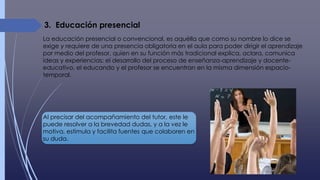 3. Educación presencial
La educación presencial o convencional, es aquélla que como su nombre lo dice se
exige y requiere de una presencia obligatoria en el aula para poder dirigir el aprendizaje
por medio del profesor, quien en su función más tradicional explica, aclara, comunica
ideas y experiencias: el desarrollo del proceso de enseñanza-aprendizaje y docente-
educativo, el educando y el profesor se encuentran en la misma dimensión espacio-
temporal.
Al precisar del acompañamiento del tutor, este le
puede resolver a la brevedad dudas, y a la vez le
motiva, estimula y facilita fuentes que colaboren en
su duda.
 
