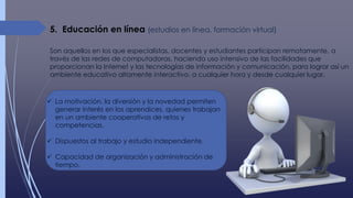 5. Educación en línea (estudios en línea, formación virtual)
Son aquellos en los que especialistas, docentes y estudiantes participan remotamente, a
través de las redes de computadoras, haciendo uso intensivo de las facilidades que
proporcionan la Internet y las tecnologías de información y comunicación, para lograr así un
ambiente educativo altamente interactivo, a cualquier hora y desde cualquier lugar.
 La motivación, la diversión y la novedad permiten
generar interés en los aprendices, quienes trabajan
en un ambiente cooperativos de retos y
competencias.
 Dispuestos al trabajo y estudio independiente.
 Capacidad de organización y administración de
tiempo.
 