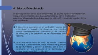 4. Educación a distancia
La educación a distancia es una modalidad de estudio o proceso de formación
independiente mediada por diversas tecnologías, con la finalidad de
promover el aprendizaje sin limitaciones de ubicación, ocupación o edad de los
o las estudiantes.
 El docente se convierte en un facilitador y asesor del
aprendizaje, un creador de situaciones con medios
innovadores que permiten al alumno lograr los cambios
de conducta y el desarrollo de las habilidades que
necesita.
 La educación a distancia, dada la amplia cobertura
social que puede alcanzar, hace realidad la igualdad
de oportunidades y acceso al estudio, por lo que se
transforma en una respuesta a la demandas de
educación superior de la población.
 