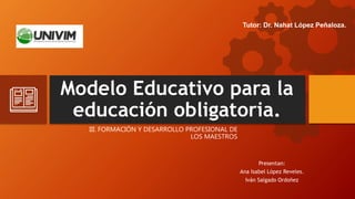 Modelo Educativo para la
educación obligatoria.
Presentan:
Ana Isabel López Reveles.
Iván Salgado Ordoñez
Tutor: Dr. Nahat López Peñaloza.
III. FORMACIÓN Y DESARROLLO PROFESIONAL DE
LOS MAESTROS
 