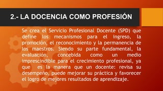 2.- LA DOCENCIA COMO PROFESIÓN
Se crea el Servicio Profesional Docente (SPD) que
define los mecanismos para el ingreso, la...