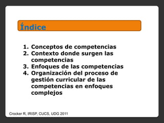 Índice

       1. Conceptos de competencias
       2. Contexto donde surgen las
          competencias
       3. Enfoques de las competencias
       4. Organización del proceso de
          gestión curricular de las
          competencias en enfoques
          complejos


Crocker R, IRISP, CUCS, UDG 2011
 