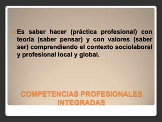    Es saber hacer (práctica profesional) con
    teoría (saber pensar) y con valores (saber
    ser) comprendiendo el contexto sociolaboral
    y profesional local y global.




     COMPETENCIAS PROFESIONALES
            INTEGRADAS
 