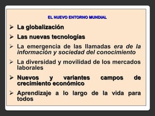EL NUEVO ENTORNO MUNDIAL

 La globalización
 Las nuevas tecnologías
 La emergencia de las llamadas era de la
  información y sociedad del conocimiento
 La diversidad y movilidad de los mercados
  laborales
 Nuevos     y   variantes       campos   de
  crecimiento económico
 Aprendizaje a lo largo de la vida para
  todos
 