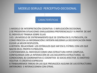 MODELO SEIRULO PERCEPTIVO-DECISIONAL
CARACTERÍSTICAS
1-MODELO DE INTERPRETACIÓN COGNITIVA E IMPLICACIÓN DECISIONAL
2-SE PRESENTAN SITUACIONES SIMULADORAS PREFERENCIALES Y A PARTIR DE AHÍ
EL INDIVIDUO TRABAJA SOBRE ELLAS
3-ES UN MODELO DE ENTRENAMIENTO QUE SE CENTRA EN EL FUTBOLISTA, EN
COMO PROCESA LA INFORMACIÓN E INTENTA MEJORAR LA DECODIFICACIÓN PARA
ELEGIR LA MEJOR RESPUESTA.
4-INTENTA RELACIONAR LOS ESTÍMULOS QUE HAY EN EL FÚTBOL CON LOS QUE
NACEN EN EL PROPIO FUTBOLISTA.
5-ENTENDEMOS AL INDIVIDUO COMO UNA ESTRUCTURA HIPER COMPLEJA,
CONFIGURADA CON LA INTERACCIÓN DE LAS SIGUIENTES ESTRUCTURAS: A)
CONDICIONAL B) COORDINATIVA C) COGNITIVA D) SOCIO-AFECTIVA E) EMOTIVO-
VOLITIVA F) CREATIVO-EXPRESIVA
6-TRABAJAREMOS TAREAS EN LAS QUE PREVALEZCA ALGUNA DE LAS ESTRUCTURAS
ANTERIORES E INTERACCIONEN CON OTRAS.
 