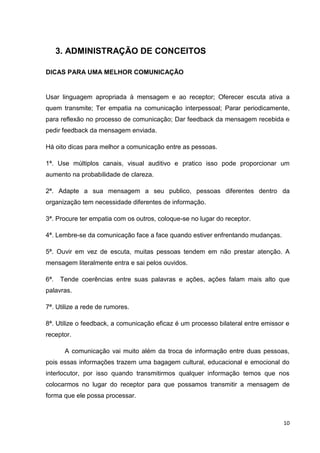 10
3. ADMINISTRAÇÃO DE CONCEITOS
DICAS PARA UMA MELHOR COMUNICAÇÃO
Usar linguagem apropriada à mensagem e ao receptor; Oferecer escuta ativa a
quem transmite; Ter empatia na comunicação interpessoal; Parar periodicamente,
para reflexão no processo de comunicação; Dar feedback da mensagem recebida e
pedir feedback da mensagem enviada.
Há oito dicas para melhor a comunicação entre as pessoas.
1ª. Use múltiplos canais, visual auditivo e pratico isso pode proporcionar um
aumento na probabilidade de clareza.
2ª. Adapte a sua mensagem a seu publico, pessoas diferentes dentro da
organização tem necessidade diferentes de informação.
3ª. Procure ter empatia com os outros, coloque-se no lugar do receptor.
4ª. Lembre-se da comunicação face a face quando estiver enfrentando mudanças.
5ª. Ouvir em vez de escuta, muitas pessoas tendem em não prestar atenção. A
mensagem literalmente entra e sai pelos ouvidos.
6ª. Tende coerências entre suas palavras e ações, ações falam mais alto que
palavras.
7ª. Utilize a rede de rumores.
8ª. Utilize o feedback, a comunicação eficaz é um processo bilateral entre emissor e
receptor.
A comunicação vai muito além da troca de informação entre duas pessoas,
pois essas informações trazem uma bagagem cultural, educacional e emocional do
interlocutor, por isso quando transmitirmos qualquer informação temos que nos
colocarmos no lugar do receptor para que possamos transmitir a mensagem de
forma que ele possa processar.
 