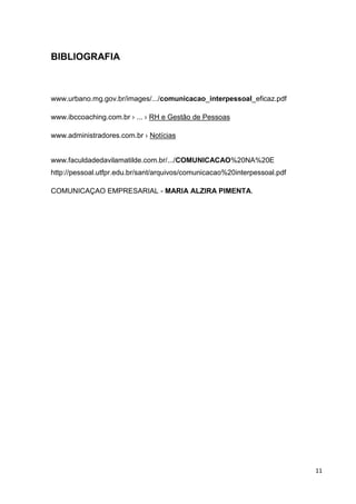 11
BIBLIOGRAFIA
www.urbano.mg.gov.br/images/.../comunicacao_interpessoal eficaz.pdf
www.ibccoaching.com.br › ... › RH e Gestão de Pessoas
www.administradores.com.br › Notícias
www.faculdadedavilamatilde.com.br/.../COMUNICACAO%20NA%20E
http://pessoal.utfpr.edu.br/sant/arquivos/comunicacao%20interpessoal.pdf
COMUNICAÇAO EMPRESARIAL - MARIA ALZIRA PIMENTA.
 