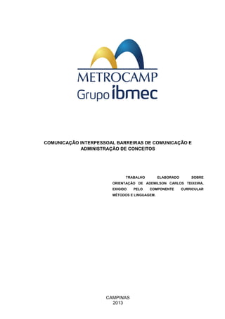 CAMPINAS
2013
COMUNICAÇÃO INTERPESSOAL BARREIRAS DE COMUNICAÇÃO E
ADMINISTRAÇÃO DE CONCEITOS
TRABALHO ELABORADO SOBRE
ORIENTAÇÃO DE ADEMILSON CARLOS TEIXEIRA,
EXIGIDO PELO COMPONENTE CURRICULAR
MÉTODOS E LINGUAGEM.
 