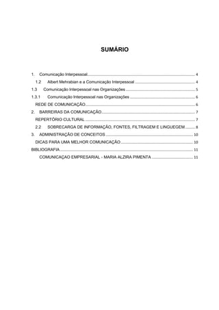 SUMÁRIO
1. Comunicação Interpessoal.......................................................................................................... 4
1.2 Albert Mehrabian e a Comunicação Interpessoal ........................................................... 4
1.3 Comunicação Interpessoal nas Organizações .................................................................... 5
1.3.1 Comunicação Interpessoal nas Organizações ................................................................ 6
REDE DE COMUNICAÇÃO............................................................................................................ 6
2. BARREIRAS DA COMUNICAÇÃO............................................................................................ 7
REPERTÓRIO CULTURAL ............................................................................................................ 7
2.2 SOBRECARGA DE INFORMAÇÃO, FONTES, FILTRAGEM E LINGUEGEM.......... 8
3. ADMINISTRAÇÃO DE CONCEITOS...................................................................................... 10
DICAS PARA UMA MELHOR COMUNICAÇÃO....................................................................... 10
BIBLIOGRAFIA................................................................................................................................... 11
COMUNICAÇAO EMPRESARIAL - MARIA ALZIRA PIMENTA ........................................ 11
 