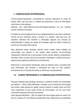 4
1. COMUNICAÇÃO INTERPESSOAL
A Comunicação Interpessoal é importante em diversos segmentos ao longo de
nossas vidas, visto que este é o método que desenvolve a troca de informações
entre duas ou mais pessoas.
Sabemos que cada interlocutor troca informações baseadas em seu contexto
cultural, vivências e emoções.
O método de comunicação prevê em sua obrigatoriedade em que haja a existência
mínima de dois indivíduos sendo o emissor e o receptor, cada qual com seu
repertório individual irão transmitir a informação segundo seu conjunto de
particularidades e aquele que recebe tal mensagem agirá da mesma maneira de
acordo com seu próprio filtro cultural.
Para diferenciar esses conceitos culturais foram criados meios múltiplos de
comunicação que passam a ser usados pelas pessoas na comunicação
interpessoal. Podemos citar a conversação, mímica, escrita, telefone, computadores,
televisão e rádio. E assim uma vez que enviada a mensagem o receptor processa e
segundo seus objetivos transforma em conhecimentos.
Resumindo a comunicação interpessoal, pode ser definida como o processo pelo
qual informações são trocadas e entendidas por duas ou mais pessoas,
normalmente com a intenção de motivar ou influenciar o comportamento.
1.2 ALBERT MEHRABIAN E A COMUNICAÇÃO INTERPESSOAL
Pesquisa realizada pelo psicólogo americano e professor emérito da Universidade
da Califórnia – UCLA, Albert Mehrabian, constatou que as formas de comunicação
não verbais, feitas através de: gestos, postura corporal e contato visual, são 55%
mais impactantes do que outras formas de comunicação, por ser uma forma
universal de relacionamento entre as pessoas.
Ainda segundo Mehrabian – 38% do impacto da comunicação reside em nosso Tom
de voz e apenas 7% nas Palavras propriamente ditas. Desenvolver as habilidades
 