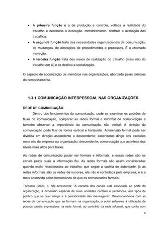 6
 A primeira função é a de produção e controle, voltada á realidade do
trabalho e destinada à execução, monitoramento, controle e avaliação dos
trabalhos.
 A segunda função trata das necessidades organizacionais de comunicação,
de mudanças, de alterações de procedimentos e processos. É a chamada
inovação.
 A terceira função trata dos meios de realização do trabalho (mais não do
trabalho em si) e se destina a socialização.
O aspecto de socialização de membros nas organizações, abordado pelas ciências
do comportamento.
1.3.1 COMUNICAÇÃO INTERPESSOAL NAS ORGANIZAÇÕES
REDE DE COMUNICAÇÃO
Dentro dos fundamentos da comunicação, pode se examinar os padrões de
fluxo de comunicação, comparar as redes formal e informal de comunicação e
também observar a importância da comunicação não verbal. A direção da
comunicação pode fluir de forma vertical e horizontal. Adimensão formal pode ser
dividida em direção ascendente e descendente: ascendente dirige aos escalões
mais alto da empresa ou organização; descendente, comunicação que acontece dos
níveis mais altos para baixo.
As redes de comunicação poder ser formais e informais, e essas redes são os
canais pelos quais a informação flui. As redes formais são assim consideradas
quando estão relacionadas ao trabalho, que segue a cadeia de autoridade, já as
redes informais são as redes de rumores, ela não é controlada pela empresa, e é a
mais absorvida pelos funcionários do que os comunicados formais.
Torquato (2002, p. 58) acrescenta: “A escolha dos canais está associada ao porte da
organização, à dimensão espacial de suas unidades centrais e periféricas, aos tipos de
público que se quer atingir e à periodicidade das mensagens”. Relacionando-os com as
redes de comunicação que se formam na organização, o autor refere-se à utilização de
poucos canais expressivos na rede formal, ao contrário da rede informal, que conta com
 
