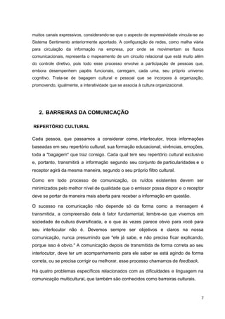 7
muitos canais expressivos, considerando-se que o aspecto de expressividade vincula-se ao
Sistema Sentimento anteriormente apontado. A configuração de redes, como malha viária
para circulação da informação na empresa, por onde se movimentam os fluxos
comunicacionais, representa o mapeamento de um circuito relacional que está muito além
do controle diretivo, pois todo esse processo envolve a participação de pessoas que,
embora desempenhem papéis funcionais, carregam, cada uma, seu próprio universo
cognitivo. Trata-se de bagagem cultural e pessoal que se incorpora à organização,
promovendo, igualmente, a interatividade que se associa à cultura organizacional.
2. BARREIRAS DA COMUNICAÇÃO
REPERTÓRIO CULTURAL
Cada pessoa, que passamos a considerar como, interlocutor, troca informações
baseadas em seu repertório cultural, sua formação educacional, vivências, emoções,
toda a "bagagem" que traz consigo. Cada qual tem seu repertório cultural exclusivo
e, portanto, transmitirá a informação segundo seu conjunto de particularidades e o
receptor agirá da mesma maneira, segundo o seu próprio filtro cultural.
Como em todo processo de comunicação, os ruídos existentes devem ser
minimizados pelo melhor nível de qualidade que o emissor possa dispor e o receptor
deve se portar da maneira mais aberta para receber a informação em questão.
O sucesso na comunicação não depende só da forma como a mensagem é
transmitida, a compreensão dela é fator fundamental, lembre-se que vivemos em
sociedade de cultura diversificada, e o que às vezes parece obvio para você para
seu interlocutor não é. Devemos sempre ser objetivos e claros na nossa
comunicação, nunca presumindo que "ele já sabe, e não preciso ficar explicando,
porque isso é obvio." A comunicação depois de transmitida de forma correta ao seu
interlocutor, deve ter um acompanhamento para ele saber se está agindo de forma
correta, ou se precisa corrigir ou melhorar, esse processo chamamos de feedback.
Há quatro problemas específicos relacionados com as dificuldades e linguagem na
comunicação multicultural, que também são conhecidos como barreiras culturais.
 