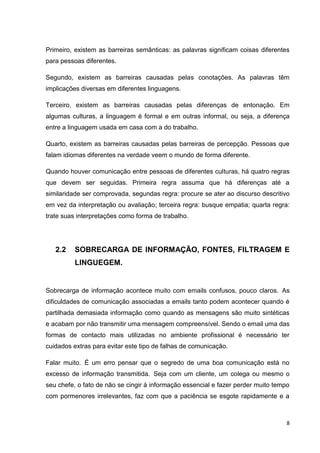 8
Primeiro, existem as barreiras semânticas: as palavras significam coisas diferentes
para pessoas diferentes.
Segundo, existem as barreiras causadas pelas conotações. As palavras têm
implicações diversas em diferentes linguagens.
Terceiro, existem as barreiras causadas pelas diferenças de entonação. Em
algumas culturas, a linguagem é formal e em outras informal, ou seja, a diferença
entre a linguagem usada em casa com a do trabalho.
Quarto, existem as barreiras causadas pelas barreiras de percepção. Pessoas que
falam idiomas diferentes na verdade veem o mundo de forma diferente.
Quando houver comunicação entre pessoas de diferentes culturas, há quatro regras
que devem ser seguidas. Primeira regra assuma que há diferenças até a
similaridade ser comprovada, segundas regra: procure se ater ao discurso descritivo
em vez da interpretação ou avaliação; terceira regra: busque empatia; quarta regra:
trate suas interpretações como forma de trabalho.
2.2 SOBRECARGA DE INFORMAÇÃO, FONTES, FILTRAGEM E
LINGUEGEM.
Sobrecarga de informação acontece muito com emails confusos, pouco claros. As
dificuldades de comunicação associadas a emails tanto podem acontecer quando é
partilhada demasiada informação como quando as mensagens são muito sintéticas
e acabam por não transmitir uma mensagem compreensível. Sendo o email uma das
formas de contacto mais utilizadas no ambiente profissional é necessário ter
cuidados extras para evitar este tipo de falhas de comunicação.
Falar muito. É um erro pensar que o segredo de uma boa comunicação está no
excesso de informação transmitida. Seja com um cliente, um colega ou mesmo o
seu chefe, o fato de não se cingir à informação essencial e fazer perder muito tempo
com pormenores irrelevantes, faz com que a paciência se esgote rapidamente e a
 