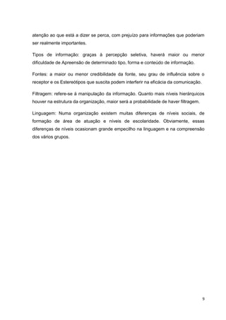 9
atenção ao que está a dizer se perca, com prejuízo para informações que poderiam
ser realmente importantes.
Tipos de informação: graças à percepção seletiva, haverá maior ou menor
dificuldade de Apreensão de determinado tipo, forma e conteúdo de informação.
Fontes: a maior ou menor credibilidade da fonte, seu grau de influência sobre o
receptor e os Estereótipos que suscita podem interferir na eficácia da comunicação.
Filtragem: refere-se á manipulação da informação. Quanto mais níveis hierárquicos
houver na estrutura da organização, maior será a probabilidade de haver filtragem.
Linguagem: Numa organização existem muitas diferenças de níveis sociais, de
formação de área de atuação e níveis de escolaridade. Obviamente, essas
diferenças de níveis ocasionam grande empecilho na linguagem e na compreensão
dos vários grupos.
 