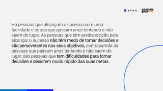 Há pessoas que alcançam o sucesso com uma
facilidade e outras que passam anos tentando e não
saem do lugar. As pessoas que têm predisposição para
alcançar o sucesso não têm medo de tomar decisões e
são perseverantes nos seus objetivos, contrapartida as
pessoas que passam anos tentando e não saem do
lugar, são pessoas que tem dificuldades para tomar
decisões e desistem muito rápido das suas metas.
 