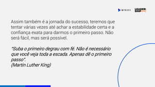 Assim também é a jornada do sucesso, teremos que
tentar várias vezes até achar a estabilidade certa e a
confiança exata para darmos o primeiro passo. Não
será fácil, mas será possível.
“Suba o primeiro degrau com fé. Não é necessário
que você veja toda a escada. Apenas dê o primeiro
passo”.
(Martin Luther King)
 