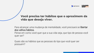 Você precisa ter hábitos que o aproximem da
vida que deseja viver.
Para alcançar uma mudança de mentalidade, você precisará se libertar
dos velhos hábitos.
Pense em como você quer que a sua vida seja, que tipo de pessoa você
quer ser?
Quais são os hábitos que as pessoas do tipo que você quer ser
possuem?
 