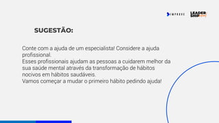 SUGESTÃO:
Conte com a ajuda de um especialista! Considere a ajuda
profissional.
Esses profissionais ajudam as pessoas a cuidarem melhor da
sua saúde mental através da transformação de hábitos
nocivos em hábitos saudáveis.
Vamos começar a mudar o primeiro hábito pedindo ajuda!
 