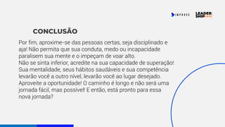 CONCLUSÃO
Por fim, aproxime-se das pessoas certas, seja disciplinado e
aja! Não permita que sua conduta, medo ou incapacidade
paralisem sua mente e o impeçam de voar alto.
Não se sinta inferior, acredite na sua capacidade de superação!
Sua mentalidade, seus hábitos saudáveis e sua competência
levarão você a outro nível, levarão você ao lugar desejado.
Aproveite a oportunidade! O caminho é longo e não será uma
jornada fácil, mas possível! E então, está pronto para essa
nova jornada?
 