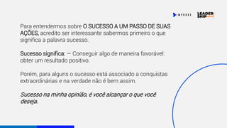 Para entendermos sobre O SUCESSO A UM PASSO DE SUAS
AÇÕES, acredito ser interessante sabermos primeiro o que
significa a palavra sucesso.
Sucesso significa: — Conseguir algo de maneira favorável:
obter um resultado positivo.
Porém, para alguns o sucesso está associado a conquistas
extraordinárias e na verdade não é bem assim.
Sucesso na minha opinião, é você alcançar o que você
deseja.
 