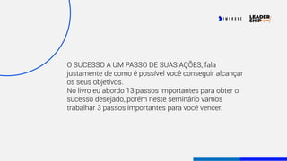 O SUCESSO A UM PASSO DE SUAS AÇÕES, fala
justamente de como é possível você conseguir alcançar
os seus objetivos.
No livro eu abordo 13 passos importantes para obter o
sucesso desejado, porém neste seminário vamos
trabalhar 3 passos importantes para você vencer.
 