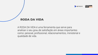 RODA DA VIDA
A RODA DA VIDA é uma ferramenta que serve para
analisar o seu grau de satisfação em áreas importantes
como: pessoal, profissional, relacionamentos, ministerial e
qualidade de vida.
 