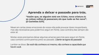 Aprenda a deixar o passado para trás.
Mexer em certas áreas emocionais de nossa vida pode provocar dores insuportáveis,
mas são necessárias para podermos seguir em frente, caso contrário elas sempre vão
estar ali.
Muitas vezes precisamos deixar algumas amarras para trás para seguir em frente,
caso contrário continuaremos preso ao passado. Liberte-se agora do passado!
Lembre-se disso: Se você não conhece a si mesmo, não conhece a capacidade que
há em você.
“Assim que, se alguém está em Cristo, nova criatura é;
as coisas velhas já passaram; eis que tudo se fez novo”.
(2 Coríntios 5:17).
 