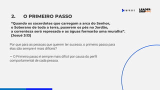 2. O PRIMEIRO PASSO
Por que para as pessoas que querem ter sucesso, o primeiro passo para
elas são sempre é mais difíceis?
— O Primeiro passo é sempre mais difícil por causa do perfil
comportamental de cada pessoa.
“Quando os sacerdotes que carregam a arca do Senhor,
o Soberano de toda a terra, puserem os pés no Jordão,
a correnteza será represada e as águas formarão uma muralha”.
(Josué 3:13)
 