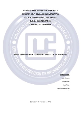 REPÚBLICA BOLIVARIANA DE VENEZUELA

        MINISTERIO P.P. EDUCACIÓN UNIVERSITARIA

           COLEGIO UNIVERSITARIO DE CARACAS

                 P. N. F. EN INFORMÁTICA

               IV TRAYECTO – TRIMESTRE I




MODELOS EMPIRICOS DE ESTIMACI
           IRICOS    ESTIMACIÓN: LA ECUACIÓN DEL SOFTWARE
                                           N




                                                     Integrantes:

                                                        José Zamora

                                                        Dany Mieres

                                                          Luis Pérez

                                                 Teodolinda Albarrán




                 Caracas, 8 de Febrero de 2012
 