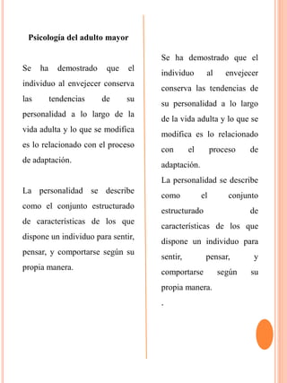 Psicología del adulto mayor
Se ha demostrado que el
individuo al envejecer conserva
las tendencias de su
personalidad a lo largo de la
vida adulta y lo que se modifica
es lo relacionado con el proceso
de adaptación.
La personalidad se describe
como el conjunto estructurado
de características de los que
dispone un individuo para sentir,
pensar, y comportarse según su
propia manera.
Se ha demostrado que el
individuo al envejecer
conserva las tendencias de
su personalidad a lo largo
de la vida adulta y lo que se
modifica es lo relacionado
con el proceso de
adaptación.
La personalidad se describe
como el conjunto
estructurado de
características de los que
dispone un individuo para
sentir, pensar, y
comportarse según su
propia manera.
.
 
