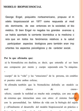 MODELO BIOPSICOSOCIAL
George Engel, psiquiatra norteamericano, propuso el m
odelo biopsicosocial en 1977 como respuesta al mod
elo dominante, de ese entonces en la sociedad, el bio
médico. Si bien Engel no negaba los grandes avances q
ue había aportado la corriente biomédica a la medicina c
reía que en todos los fenómenos relativos a la salud
participaban aspectos biológicos pero también eran imp
ortantes los aspectos psicológicos y de carácter social.
Por lo que afirmaba que:
a) la biomedicina era dualista, es decir, que entendía al ser hum
ano compuesto por mente y cuerpo separando esta ”la máquina-
-
‐cuerpo” de la “vida” y las “emociones” de la persona, sin establec
er puentes entre ambas esferas;
b) afirmaba también que la biomedicina defendía un modelo ca
usal clásico de causa--
‐efecto, cuando la realidad es mucho más compleja, con una serie
de sistemas que interactúan unos con otros: el sistema familiar
con la personalidad, los hábitos de vida con la biología del sujeto
y c)Finalmente el desarrollo del modelo biopsicosocial en práctica c
 
