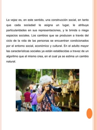 La vejez es, en este sentido, una construcción social, en tanto
que cada sociedad le asigna un lugar, le atribuye
particularidades en sus representaciones, y le brinda o niega
espacios sociales. Los cambios que se producen a través del
ciclo de la vida de las personas se encuentran condicionados
por el entorno social, económico y cultural. En el adulto mayor
las características sociales ya están establecidas a travez de un
algoritmo que el mismo crea, en el cual ya se estima un cambio
natural.
 