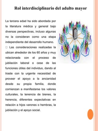 Rol interdisciplinario del adulto mayor
La tercera edad ha sido abordada por
la literatura médica y general bajo
diversas perspectivas, incluso algunas
no la consideran como una etapa
independiente del desarrollo humano.
Las consideraciones realizadas la
ubican alrededor de los 60 años y muy
relacionada con el proceso de
jubilación laboral o cese de las
funciones útiles del individuo, dando al
traste con la urgente necesidad de
proveer el apoyo a la ancianidad
desde su propia familia, donde
comienzan a manifestarse los valores
culturales, la tenencia de bienes, la
herencia, diferentes expectativas en
relación a hijos varones o hembras, la
jubilación y el apoyo social.
 