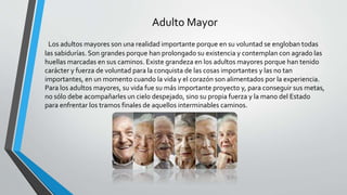 Adulto Mayor
Los adultos mayores son una realidad importante porque en su voluntad se engloban todas
las sabidurías. Son grandes porque han prolongado su existencia y contemplan con agrado las
huellas marcadas en sus caminos. Existe grandeza en los adultos mayores porque han tenido
carácter y fuerza de voluntad para la conquista de las cosas importantes y las no tan
importantes, en un momento cuando la vida y el corazón son alimentados por la experiencia.
Para los adultos mayores, su vida fue su más importante proyecto y, para conseguir sus metas,
no sólo debe acompañarles un cielo despejado, sino su propia fuerza y la mano del Estado
para enfrentar los tramos finales de aquellos interminables caminos.
 