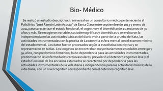 Bio- Médico
Se realizó un estudio descriptivo, transversal en un consultorio médico perteneciente al
Policlínico “José Ramón LeónAcosta” de Santa Clara entre septiembre de 2013 y enero de
2014 para caracterizar el estado funcional, el cognitivo y el biomédico de 21 ancianos de 90
años y más. Se recogieron variables sociodemográficas y biomédicas y se evaluaron la
independencia en las actividades básicas del diario vivir a partir de la prueba de Katz, las
actividades instrumentadas con la prueba de Lawton y la esfera mental con el examen mínimo
del estado mental. Los datos fueron procesados según la estadística descriptiva y se
representaron en tablas. Los longevos se encontraban mayoritariamente en edades entre 90 y
94 años, con predominio femenino, hubo dependencia para las actividades instrumentadas,
predominaron las enfermedades cardiovasculares, prevaleció el deterioro cognitivo leve y el
estado funcional de los ancianos estudiados se caracterizó por dependencia para las
actividades instrumentadas de la vida diaria e independencia para las actividades básicas de la
vida diaria, con un nivel cognitivo correspondiente con el deterioro cognitivo leve.
 