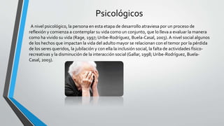 Psicológicos
A nivel psicológico, la persona en esta etapa de desarrollo atraviesa por un proceso de
reflexión y comienza a contemplar su vida como un conjunto, que lo lleva a evaluar la manera
como ha vivido su vida (Rage, 1997; Uribe-Rodríguez, Buela-Casal, 2003). A nivel social algunos
de los hechos que impactan la vida del adulto mayor se relacionan con el temor por la pérdida
de los seres queridos, la jubilación y con ella la inclusión social, la falta de actividades físico-
recreativas y la disminución de la interacción social (Gallar, 1998; Uribe-Rodríguez, Buela-
Casal, 2003).
 