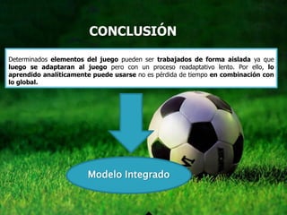 CONCLUSIÓN

Determinados elementos del juego pueden ser trabajados de forma aislada ya que
luego se adaptaran al juego pero con un proceso readaptativo lento. Por ello, lo
aprendido analíticamente puede usarse no es pérdida de tiempo en combinación con
lo global.




                       Modelo Integrado
 