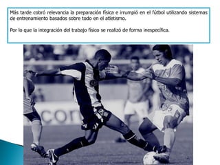 Más tarde cobró relevancia la preparación física e irrumpió en el fútbol utilizando sistemas
de entrenamiento basados sobre todo en el atletismo.

Por lo que la integración del trabajo físico se realizó de forma inespecífica.
 