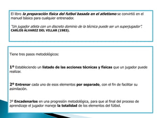 El libro la preparación física del futbol basada en el atletismo se convirtió en el
manuel básico para cualquier entrenador.

“Un jugador atleta con un discreto dominio de la técnica puede ser un superjugador”.
CARLOS ÁLVAREZ DEL VILLAR (1983).




Tiene tres pasos metodológicos:


1º Estableciendo un listado de las acciones técnicas y físicas que un jugador puede
realizar.


2º Entrenar cada uno de esos elementos por separado, con el fin de facilitar su
asimilación.


3º Encadenarlos en una progresión metodológica, para que al final del proceso de
aprendizaje el jugador maneje la totalidad de los elementos del fútbol.
 